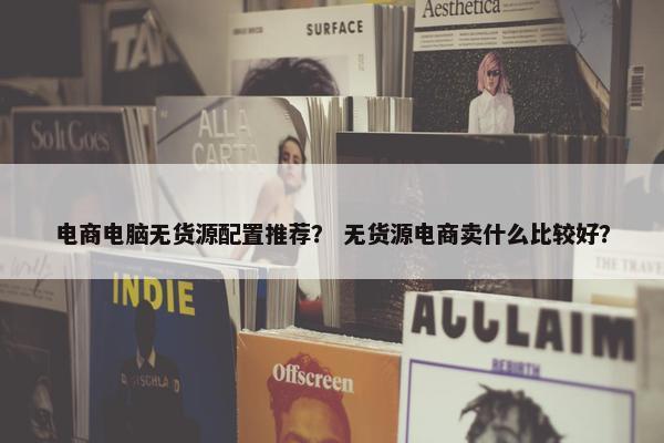 电商电脑无货源配置推荐？ 无货源电商卖什么比较好？