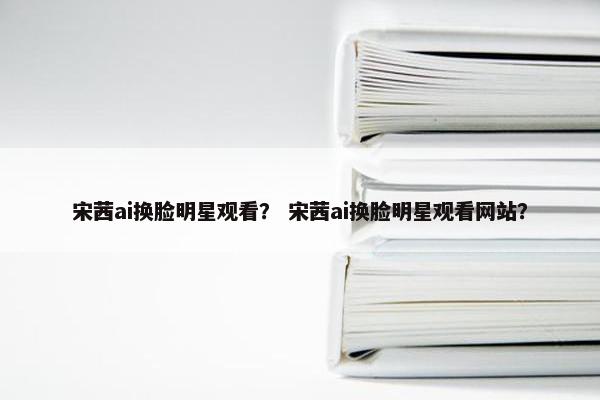 宋茜ai换脸明星观看？ 宋茜ai换脸明星观看网站？