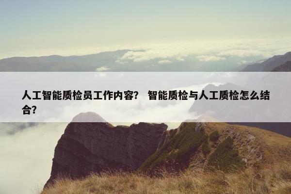 人工智能质检员工作内容？ 智能质检与人工质检怎么结合？