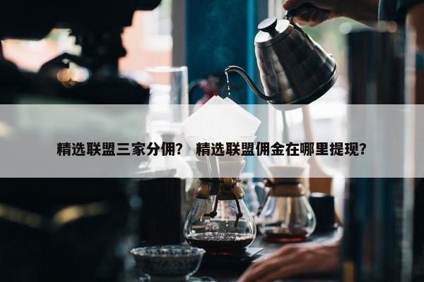 精选联盟三家分佣？ 精选联盟佣金在哪里提现？