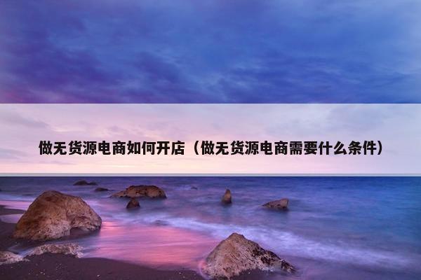 做无货源电商如何开店（做无货源电商需要什么条件）