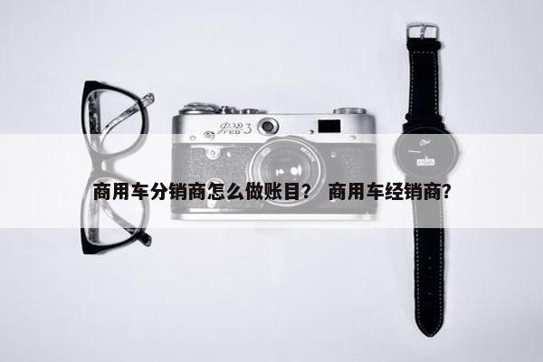 商用车分销商怎么做账目？ 商用车经销商？