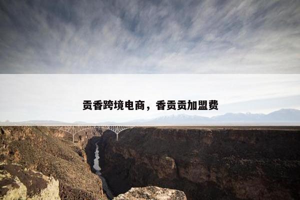 贡香跨境电商，香贡贡加盟费