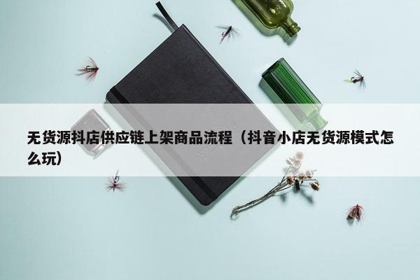 无货源抖店供应链上架商品流程（抖音小店无货源模式怎么玩）