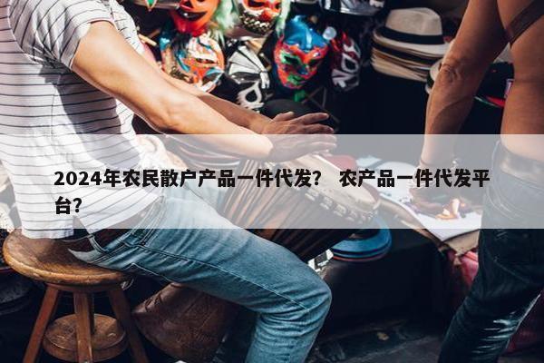 2024年农民散户产品一件代发？ 农产品一件代发平台？