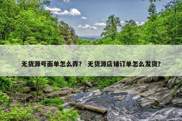 无货源号面单怎么弄？ 无货源店铺订单怎么发货？