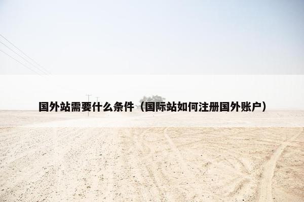 国外站需要什么条件（国际站如何注册国外账户）