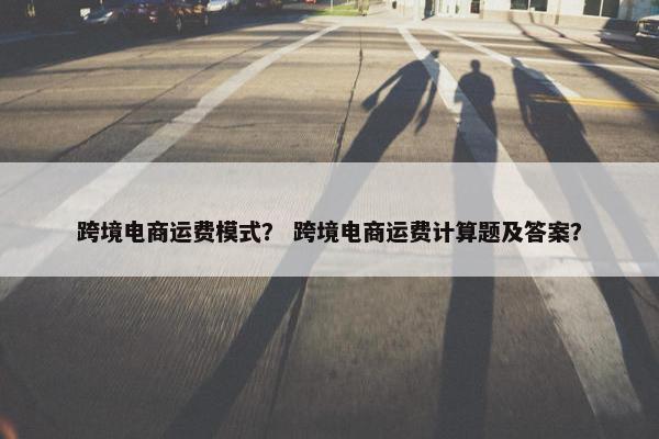 跨境电商运费模式？ 跨境电商运费计算题及答案？