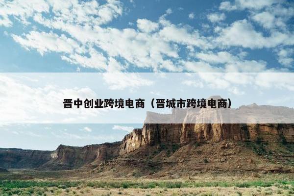 晋中创业跨境电商（晋城市跨境电商）