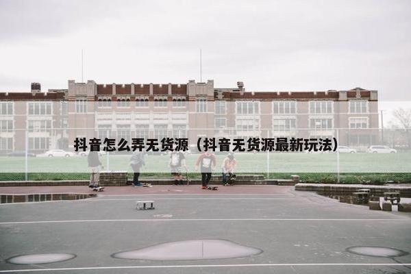 抖音怎么弄无货源（抖音无货源最新玩法）
