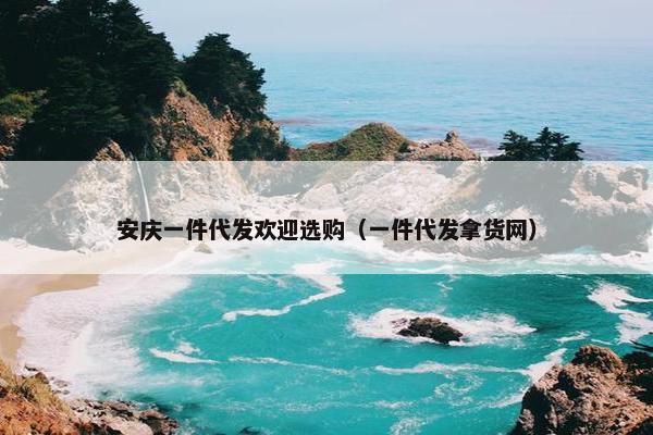 安庆一件代发欢迎选购（一件代发拿货网）