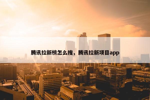 腾讯拉新榜怎么搜，腾讯拉新项目app