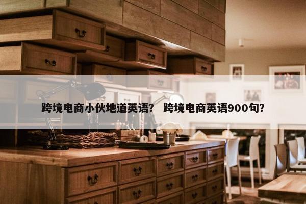 跨境电商小伙地道英语？ 跨境电商英语900句？