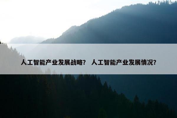 人工智能产业发展战略？ 人工智能产业发展情况？
