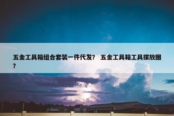 五金工具箱组合套装一件代发？ 五金工具箱工具摆放图？
