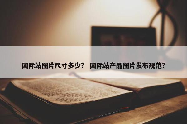 国际站图片尺寸多少？ 国际站产品图片发布规范？