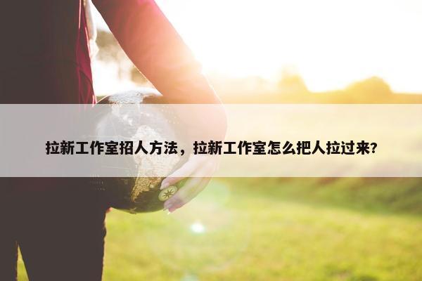 拉新工作室招人方法，拉新工作室怎么把人拉过来?