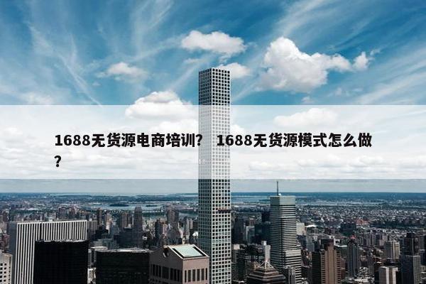 1688无货源电商培训？ 1688无货源模式怎么做？