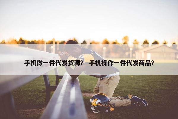 手机做一件代发货源？ 手机操作一件代发商品？