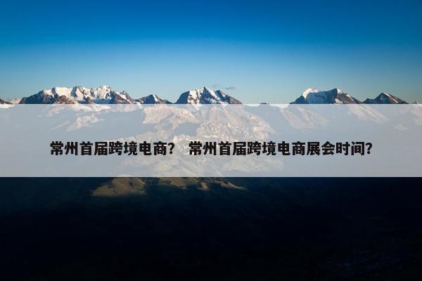 常州首届跨境电商？ 常州首届跨境电商展会时间？