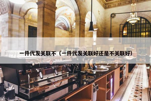一件代发关联不（一件代发关联好还是不关联好）