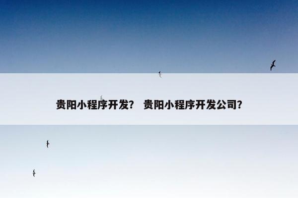 贵阳小程序开发？ 贵阳小程序开发公司？