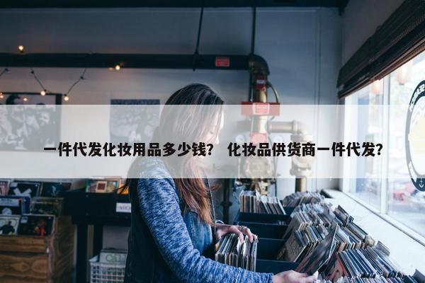 一件代发化妆用品多少钱？ 化妆品供货商一件代发？