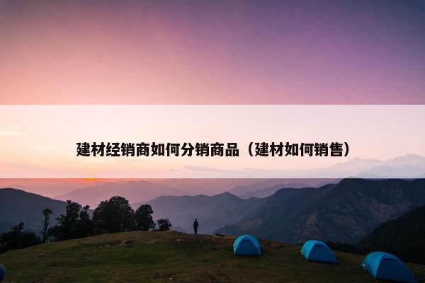 建材经销商如何分销商品（建材如何销售）