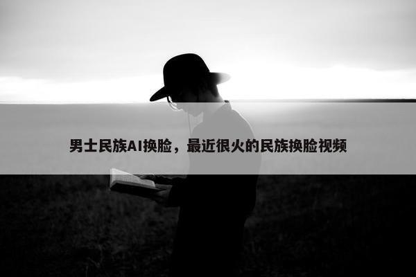 男士民族AI换脸，最近很火的民族换脸视频
