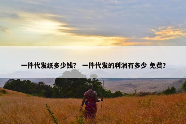一件代发纸多少钱？ 一件代发的利润有多少 免费？