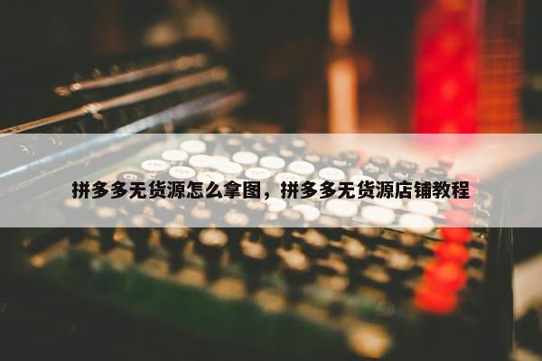 拼多多无货源怎么拿图，拼多多无货源店铺教程