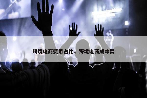 跨境电商费用占比，跨境电商成本高