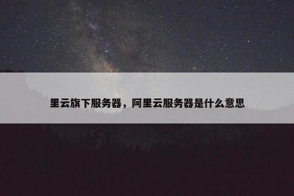 里云旗下服务器，阿里云服务器是什么意思