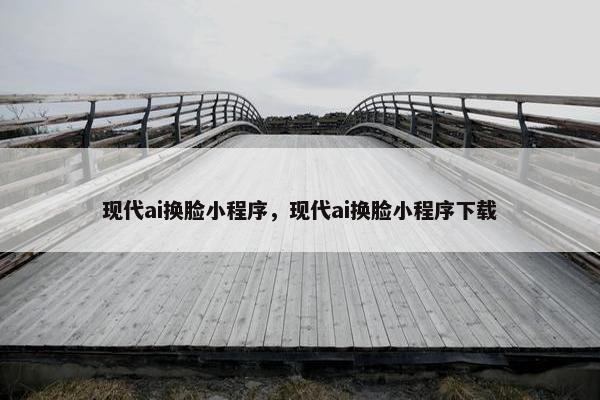 现代ai换脸小程序，现代ai换脸小程序下载
