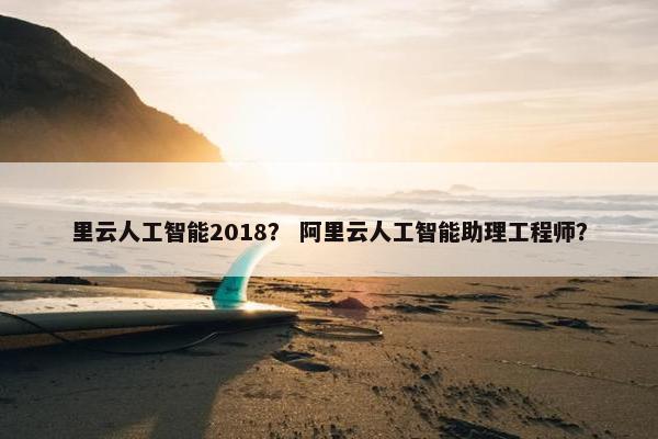 里云人工智能2018？ 阿里云人工智能助理工程师？