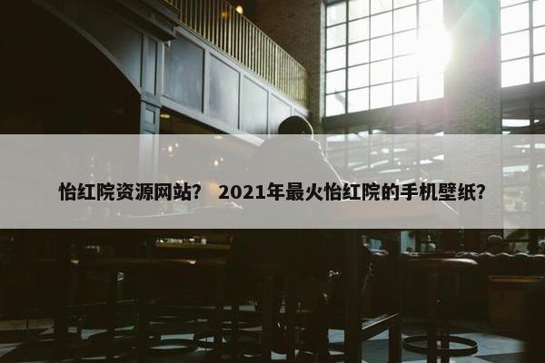 怡红院资源网站？ 2021年最火怡红院的手机壁纸？