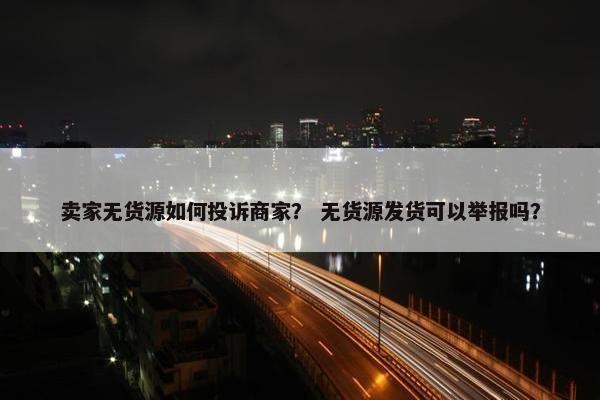 卖家无货源如何投诉商家？ 无货源发货可以举报吗？