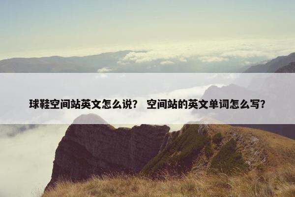 球鞋空间站英文怎么说？ 空间站的英文单词怎么写？
