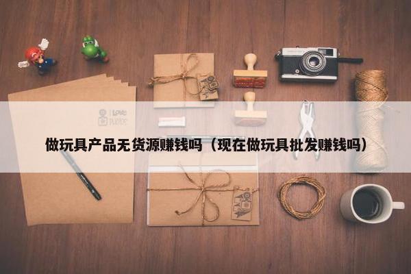 做玩具产品无货源赚钱吗（现在做玩具批发赚钱吗）