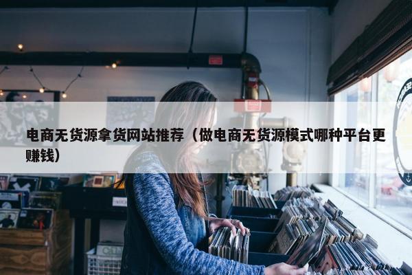 电商无货源拿货网站推荐（做电商无货源模式哪种平台更赚钱）