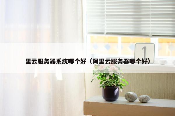 里云服务器系统哪个好（阿里云服务器哪个好）