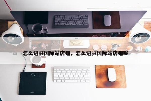 怎么进驻国际站店铺，怎么进驻国际站店铺呢