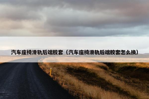 汽车座椅滑轨后端胶套（汽车座椅滑轨后端胶套怎么换）