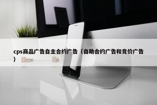 cps商品广告自主合约广告（自助合约广告和竞价广告）
