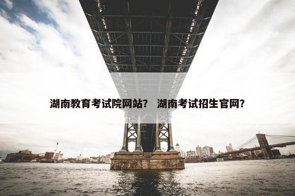 湖南教育考试院网站？ 湖南考试招生官网？