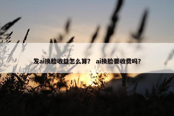 发ai换脸收益怎么算？ ai换脸要收费吗？