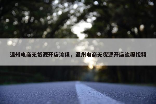 温州电商无货源开店流程，温州电商无货源开店流程视频