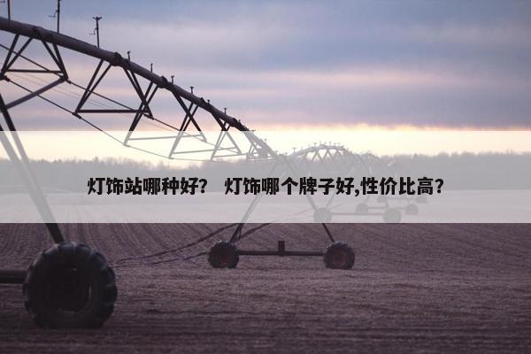 灯饰站哪种好？ 灯饰哪个牌子好,性价比高？