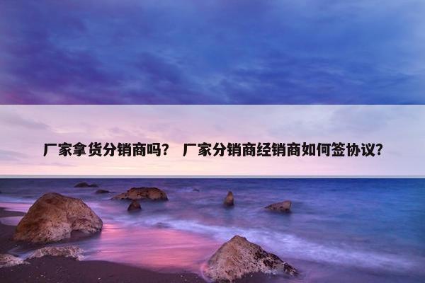厂家拿货分销商吗？ 厂家分销商经销商如何签协议？