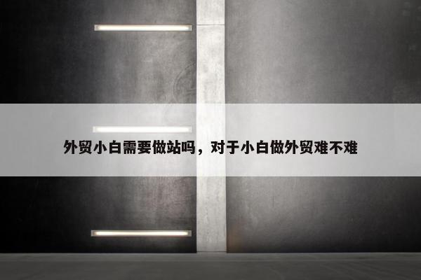 外贸小白需要做站吗，对于小白做外贸难不难